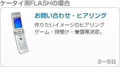 ケータイ用FLASHの場合1 - 「お問い合わせ・ヒアリング」
------------------------------------------------
作りたいイメージのヒアリング
ゲーム・待受け・着信等を決定。

3～5日