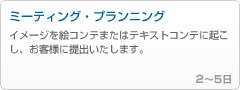 ケータイ用FLASHの場合4 - 「ミーティング・プランニング」
------------------------------------------------
イメージを絵コンテまたはテキストコンテに起こし、お客様に提出いたします。

2～5日