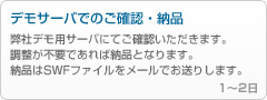 ケータイ用FLASHの場合7 - 「デモサーバでのご確認・納品」
------------------------------------------------
弊社デモ用サーバにてご確認いただきます。
調整が不要であれば納品となります。
納品はSWFファイルをメールでお送りします。

1～2日